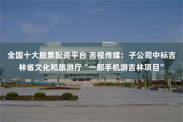 全国十大股票配资平台 吉视传媒：子公司中标吉林省文化和旅游厅“一部手机游吉林项目”