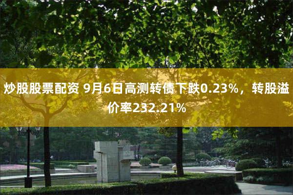 炒股股票配资 9月6日高测转债下跌0.23%，转股溢价率232.21%