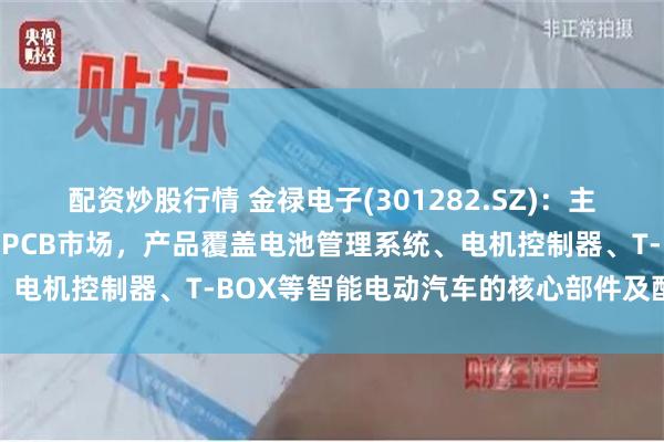 配资炒股行情 金禄电子(301282.SZ)：主打汽车尤其是新能源汽车PCB市场，产品覆盖电池管理系统、电机控制器、T-BOX等智能电动汽车的核心部件及配套设施