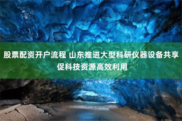 股票配资开户流程 山东推进大型科研仪器设备共享 促科技资源高效利用