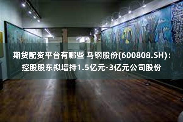 期货配资平台有哪些 马钢股份(600808.SH)：控股股东拟增持1.5亿元-3亿元公司股份