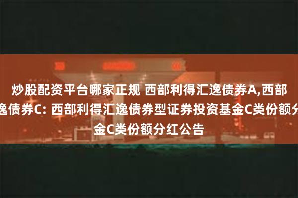 炒股配资平台哪家正规 西部利得汇逸债券A,西部利得汇逸债券C: 西部利得汇逸债券型证券投资基金C类份额分红公告