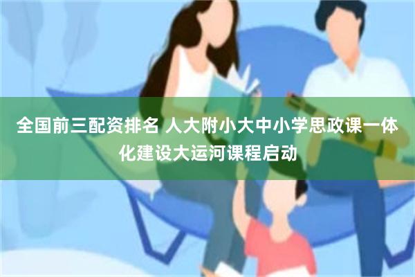 全国前三配资排名 人大附小大中小学思政课一体化建设大运河课程启动