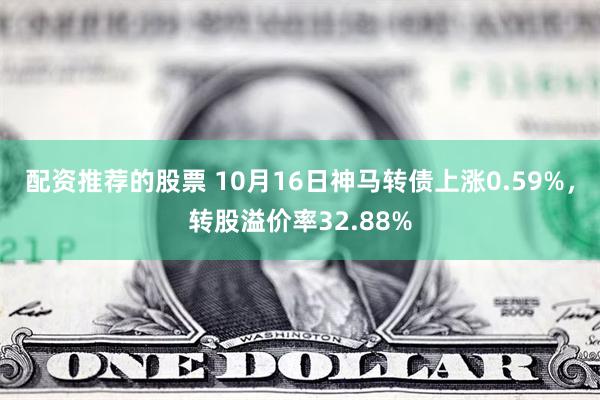 配资推荐的股票 10月16日神马转债上涨0.59%，转股溢价率32.88%