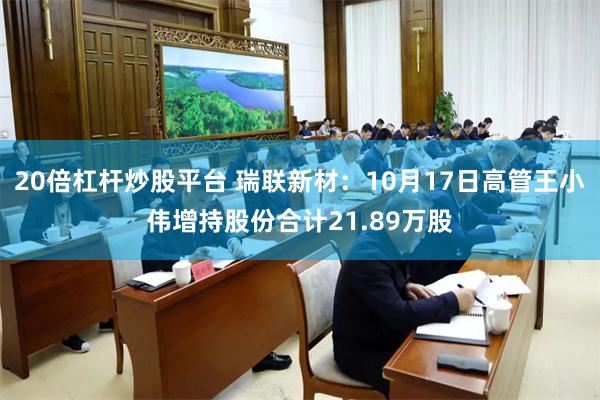 20倍杠杆炒股平台 瑞联新材：10月17日高管王小伟增持股份合计21.89万股