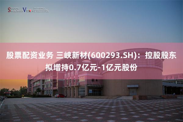 股票配资业务 三峡新材(600293.SH)：控股股东拟增持0.7亿元-1亿元股份