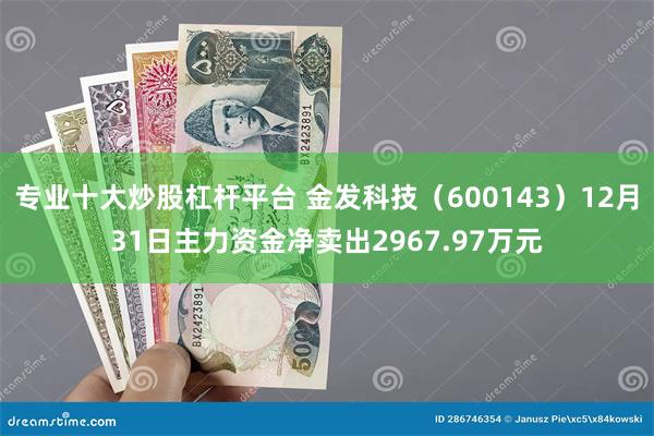 专业十大炒股杠杆平台 金发科技（600143）12月31日主力资金净卖出2967.97万元