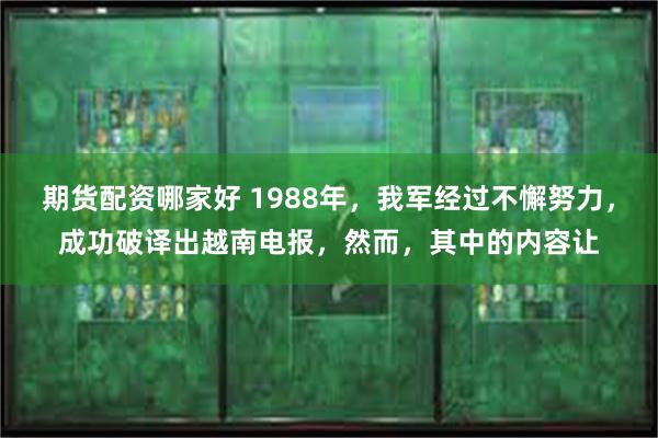 期货配资哪家好 1988年，我军经过不懈努力，成功破译出越南电报，然而，其中的内容让