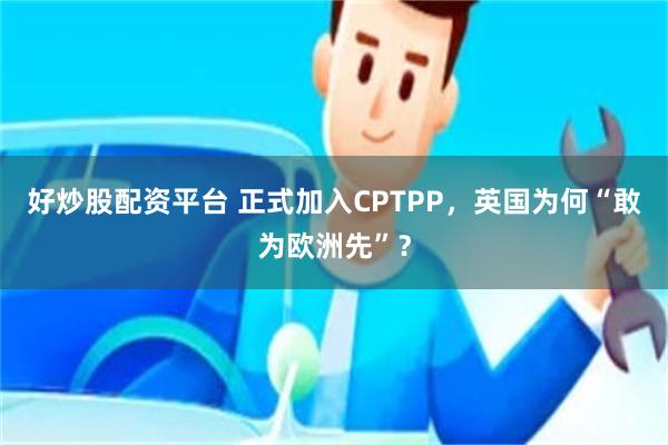 好炒股配资平台 正式加入CPTPP，英国为何“敢为欧洲先”？