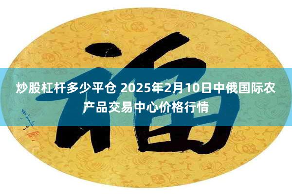 炒股杠杆多少平仓 2025年2月10日中俄国际农产品交易中心价格行情